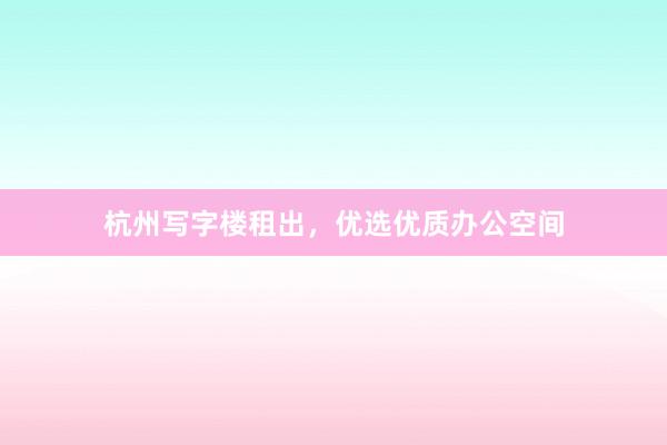 杭州写字楼租出,优选优质办公空间